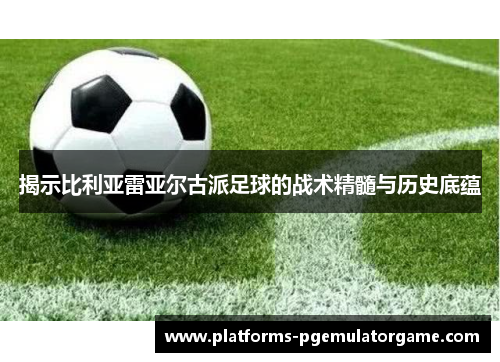 揭示比利亚雷亚尔古派足球的战术精髓与历史底蕴