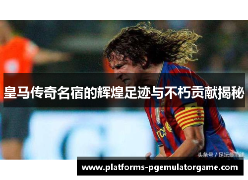 皇马传奇名宿的辉煌足迹与不朽贡献揭秘