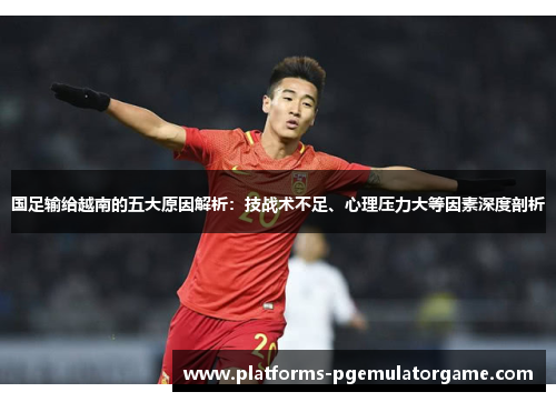 国足输给越南的五大原因解析：技战术不足、心理压力大等因素深度剖析