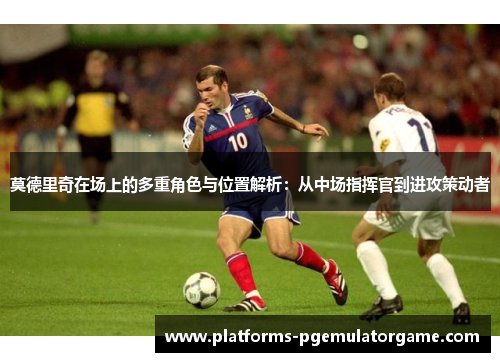 莫德里奇在场上的多重角色与位置解析：从中场指挥官到进攻策动者