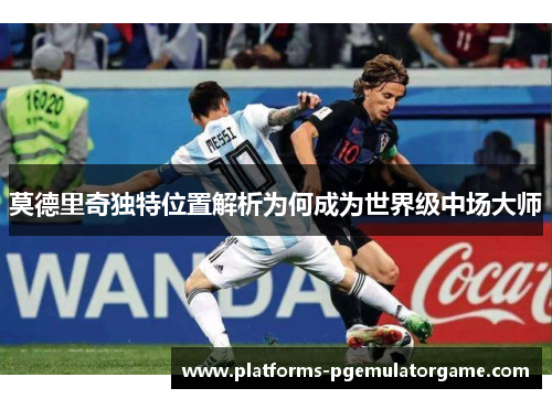 莫德里奇独特位置解析为何成为世界级中场大师