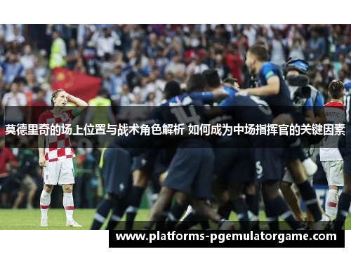 莫德里奇的场上位置与战术角色解析 如何成为中场指挥官的关键因素
