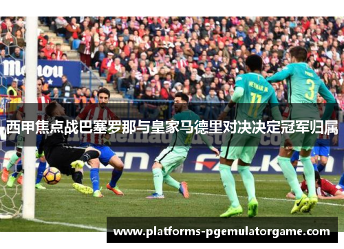 西甲焦点战巴塞罗那与皇家马德里对决决定冠军归属