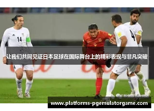 让我们共同见证日本足球在国际舞台上的精彩表现与非凡突破