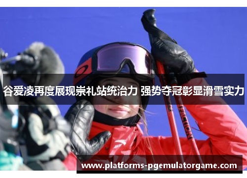 谷爱凌再度展现崇礼站统治力 强势夺冠彰显滑雪实力
