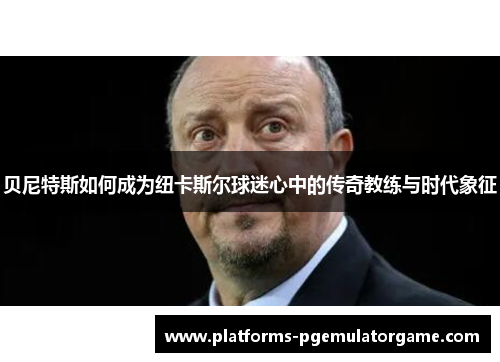 贝尼特斯如何成为纽卡斯尔球迷心中的传奇教练与时代象征