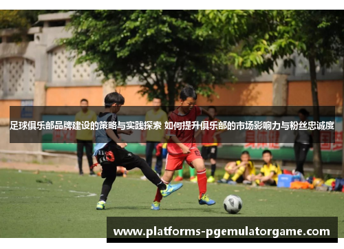 足球俱乐部品牌建设的策略与实践探索 如何提升俱乐部的市场影响力与粉丝忠诚度