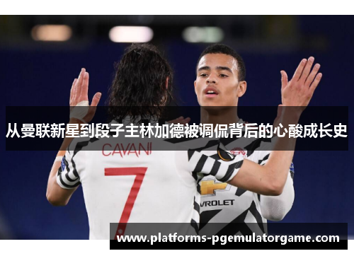 从曼联新星到段子主林加德被调侃背后的心酸成长史