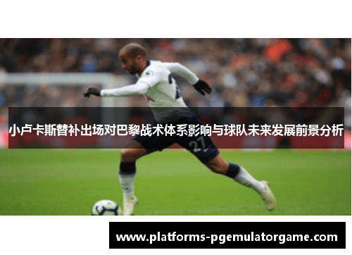 小卢卡斯替补出场对巴黎战术体系影响与球队未来发展前景分析