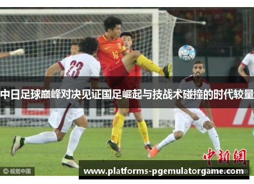 中日足球巅峰对决见证国足崛起与技战术碰撞的时代较量