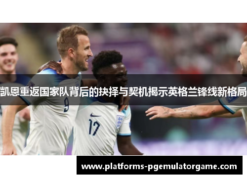 凯恩重返国家队背后的抉择与契机揭示英格兰锋线新格局