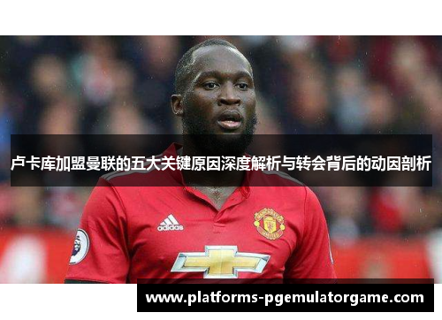 卢卡库加盟曼联的五大关键原因深度解析与转会背后的动因剖析