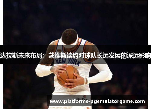 达拉斯未来布局：戴维斯续约对球队长远发展的深远影响