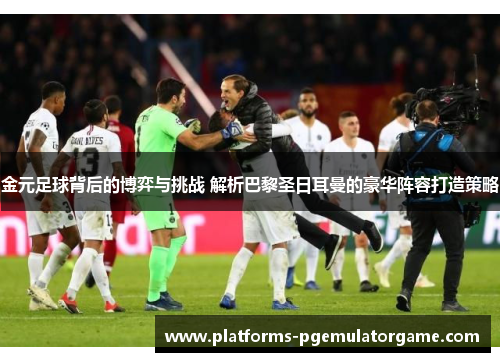 金元足球背后的博弈与挑战 解析巴黎圣日耳曼的豪华阵容打造策略