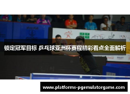 锁定冠军目标 乒乓球亚洲杯赛程精彩看点全面解析 锁定冠军目标 乒乓球亚洲杯赛程精彩看点全面解析