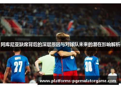 阿库尼亚缺席背后的深层原因与对球队未来的潜在影响解析