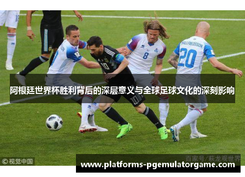 阿根廷世界杯胜利背后的深层意义与全球足球文化的深刻影响