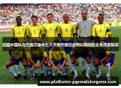 回望中国队与巴西交锋中五大平局关键历史精彩瞬间的全景深度解读