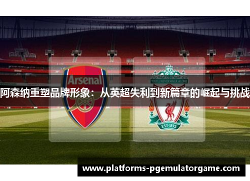 阿森纳重塑品牌形象：从英超失利到新篇章的崛起与挑战