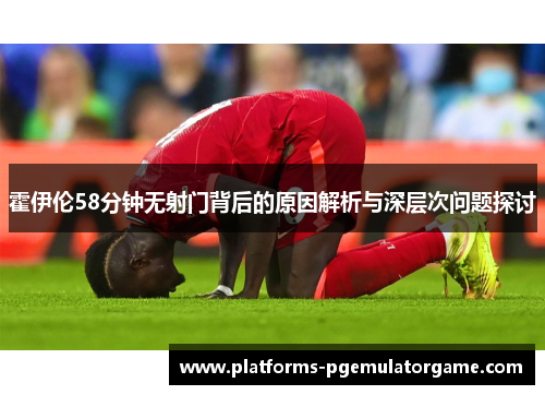 霍伊伦58分钟无射门背后的原因解析与深层次问题探讨