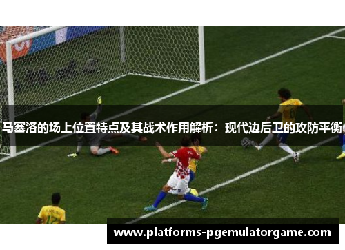 马塞洛的场上位置特点及其战术作用解析：现代边后卫的攻防平衡