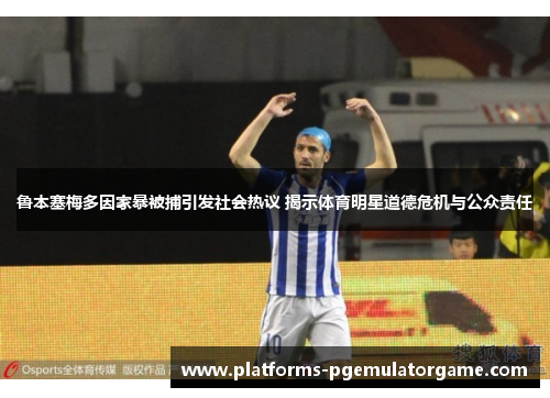 鲁本塞梅多因家暴被捕引发社会热议 揭示体育明星道德危机与公众责任