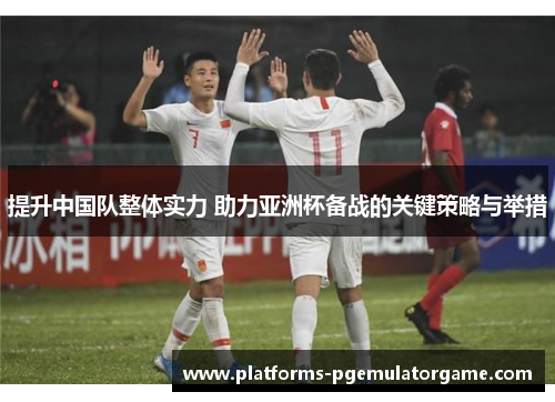提升中国队整体实力 助力亚洲杯备战的关键策略与举措