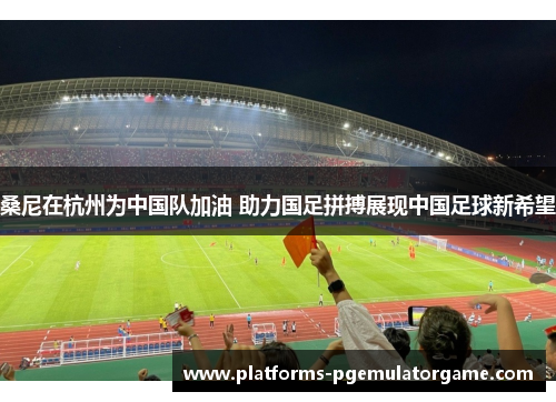 桑尼在杭州为中国队加油 助力国足拼搏展现中国足球新希望