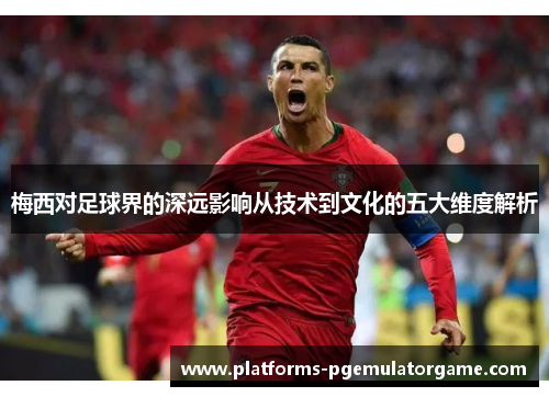 梅西对足球界的深远影响从技术到文化的五大维度解析