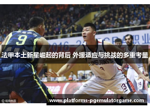 法甲本土新星崛起的背后 外援适应与挑战的多重考量